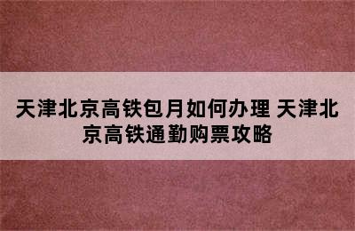 天津北京高铁包月如何办理 天津北京高铁通勤购票攻略